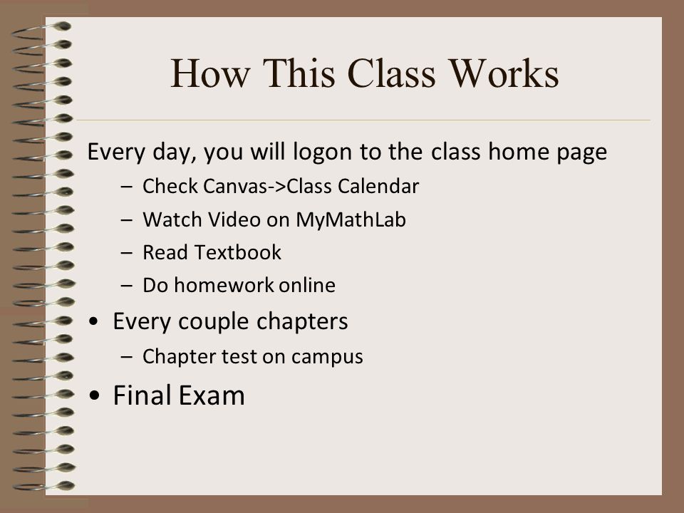 How This Class Works Every day, you will logon to the class home page –Check Canvas->Class Calendar –Watch Video on MyMathLab –Read Textbook –Do homework online Every couple chapters –Chapter test on campus Final Exam