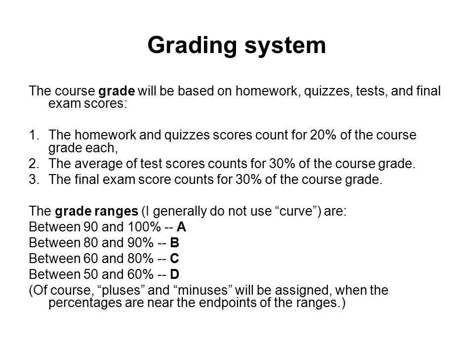 Grading system The course grade will be based on homework, quizzes, tests, and final exam scores: 1.The homework and quizzes scores count for 20% of the course grade each, 2.The average of test scores counts for 30% of the course grade.
