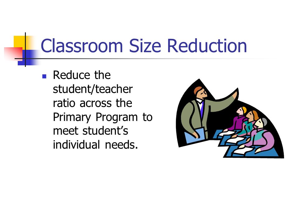 Classroom Size Reduction Reduce the student/teacher ratio across the Primary Program to meet student’s individual needs.