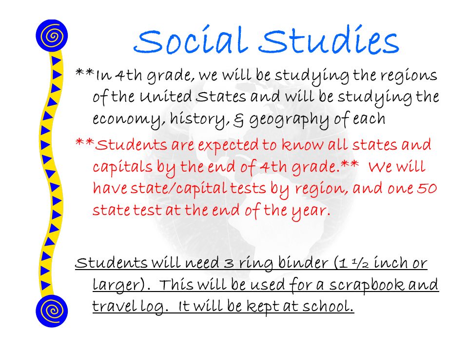 Social Studies **In 4th grade, we will be studying the regions of the United States and will be studying the economy, history, & geography of each **Students are expected to know all states and capitals by the end of 4th grade.** We will have state/capital tests by region, and one 50 state test at the end of the year.