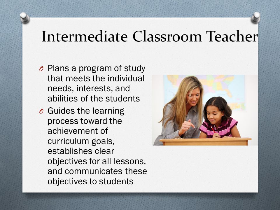 Intermediate Classroom Teacher O Plans a program of study that meets the individual needs, interests, and abilities of the students O Guides the learning process toward the achievement of curriculum goals, establishes clear objectives for all lessons, and communicates these objectives to students