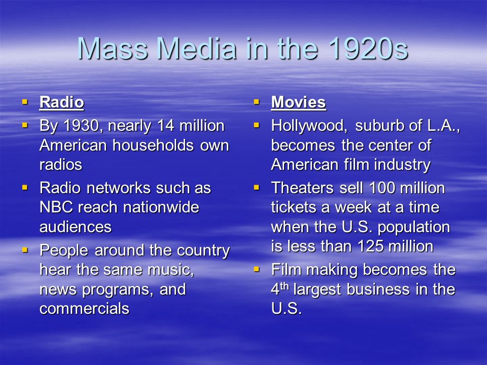 Mass Media in the 1920s  Radio  By 1930, nearly 14 million American households own radios  Radio networks such as NBC reach nationwide audiences  People around the country hear the same music, news programs, and commercials  Movies  Hollywood, suburb of L.A., becomes the center of American film industry  Theaters sell 100 million tickets a week at a time when the U.S.