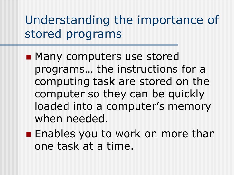 Understanding the importance of stored programs Many computers use stored programs… the instructions for a computing task are stored on the computer so they can be quickly loaded into a computer’s memory when needed.