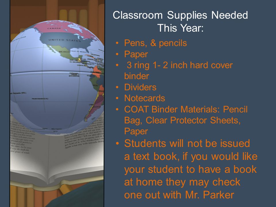 Classroom Supplies Needed This Year: Pens, & pencils Paper 3 ring 1- 2 inch hard cover binder Dividers Notecards COAT Binder Materials: Pencil Bag, Clear Protector Sheets, Paper Students will not be issued a text book, if you would like your student to have a book at home they may check one out with Mr.