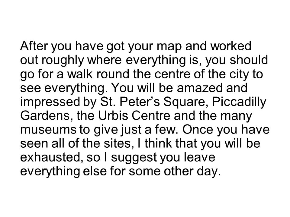 After you have got your map and worked out roughly where everything is, you should go for a walk round the centre of the city to see everything.