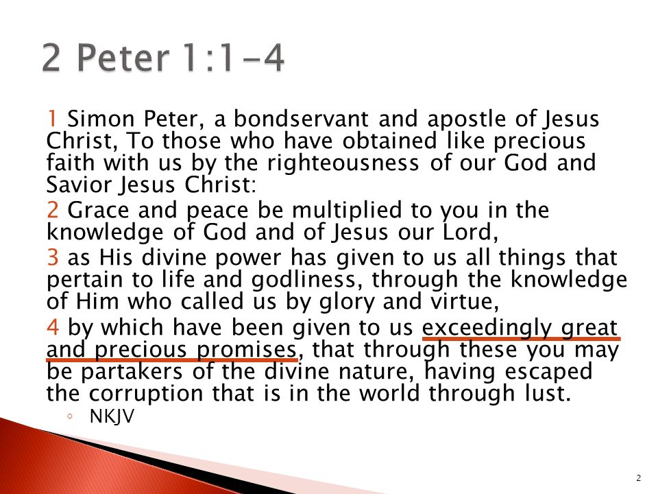 2 1 Simon Peter, a bondservant and apostle of Jesus Christ, To those who have obtained like precious faith with us by the righteousness of our God and Savior Jesus Christ: 2 Grace and peace be multiplied to you in the knowledge of God and of Jesus our Lord, 3 as His divine power has given to us all things that pertain to life and godliness, through the knowledge of Him who called us by glory and virtue, 4 by which have been given to us exceedingly great and precious promises, that through these you may be partakers of the divine nature, having escaped the corruption that is in the world through lust.
