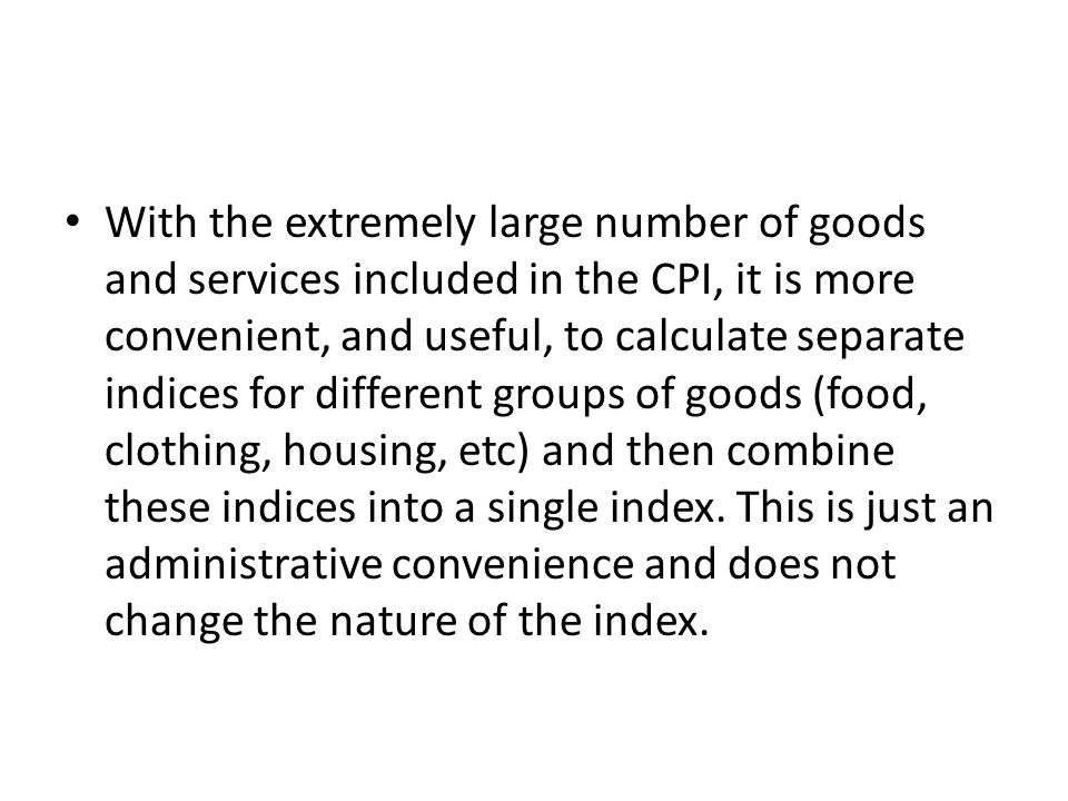 With the extremely large number of goods and services included in the CPI, it is more convenient, and useful, to calculate separate indices for different groups of goods (food, clothing, housing, etc) and then combine these indices into a single index.