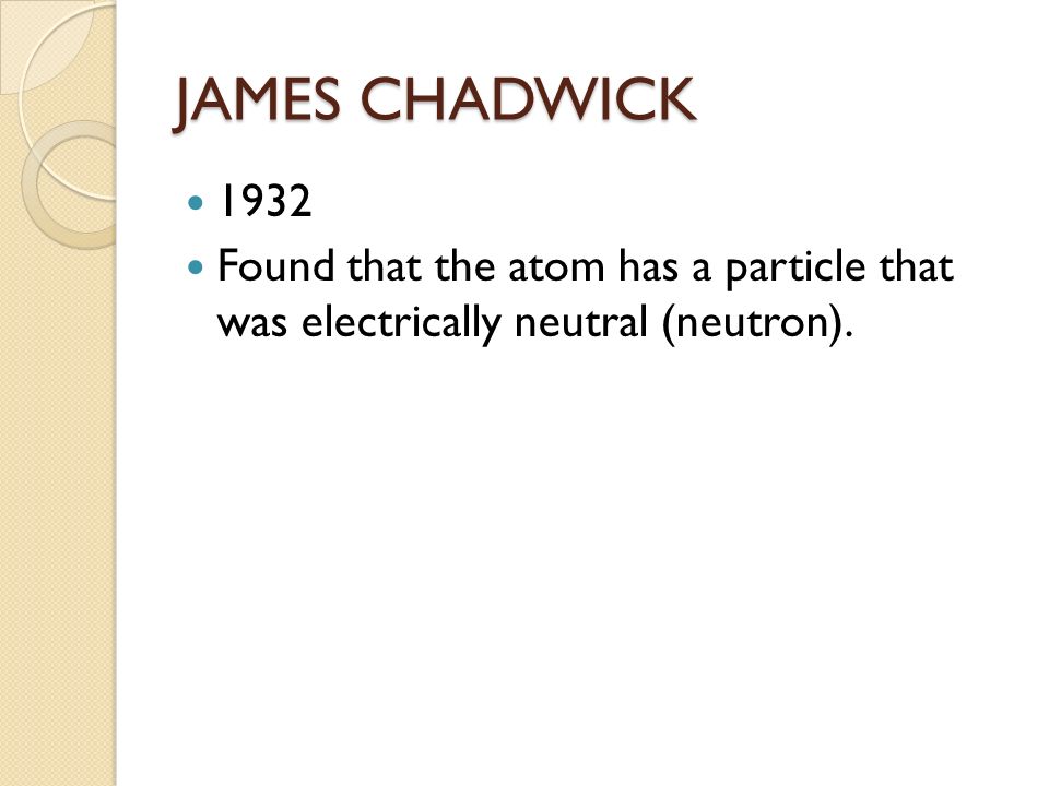 JAMES CHADWICK 1932 Found that the atom has a particle that was electrically neutral (neutron).