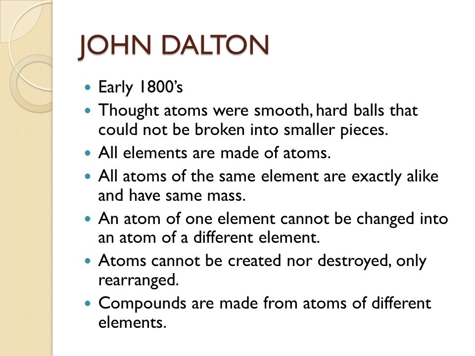 JOHN DALTON Early 1800’s Thought atoms were smooth, hard balls that could not be broken into smaller pieces.