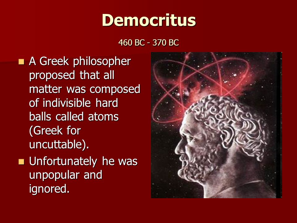 Democritus 460 BC BC A Greek philosopher proposed that all matter was composed of indivisible hard balls called atoms (Greek for uncuttable).
