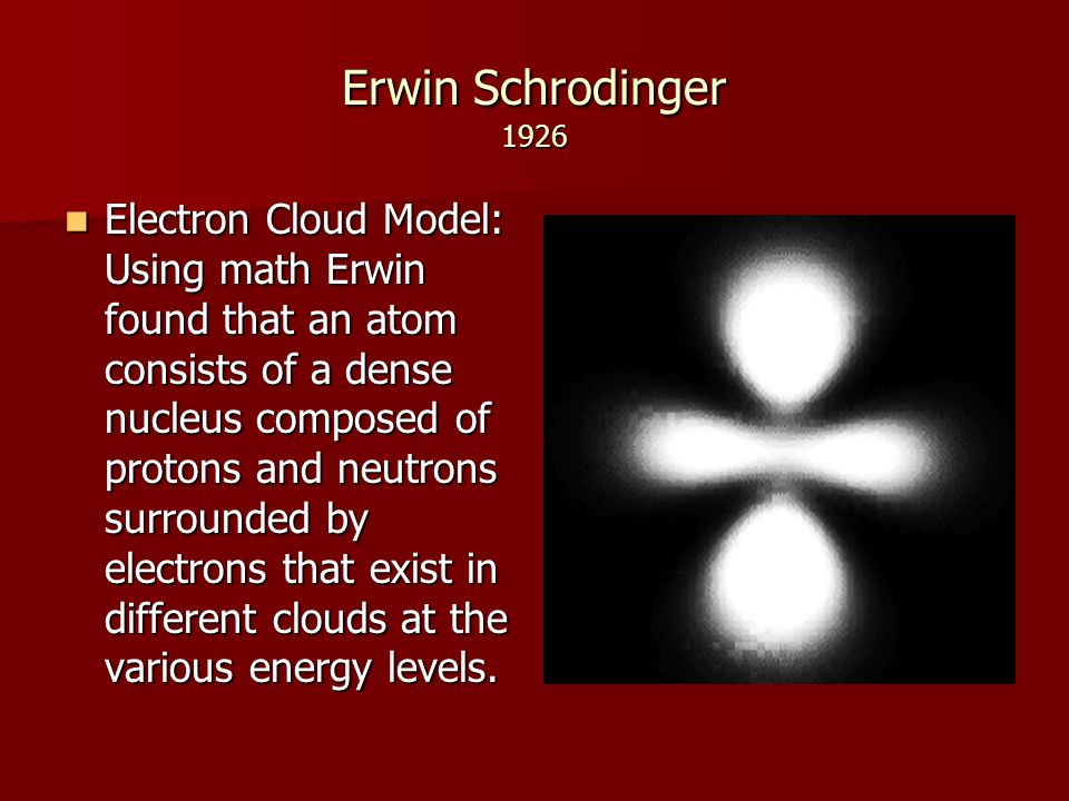 Erwin Schrodinger 1926 Electron Cloud Model: Using math Erwin found that an atom consists of a dense nucleus composed of protons and neutrons surrounded by electrons that exist in different clouds at the various energy levels.