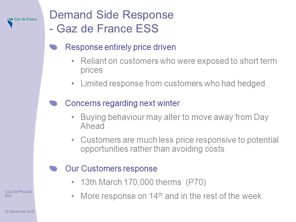 GAZ DE FRANCE ESS 20 September 2015 Demand Side Response - Gaz de France ESS Response entirely price driven Reliant on customers who were exposed to short term prices Limited response from customers who had hedged Concerns regarding next winter Buying behaviour may alter to move away from Day Ahead Customers are much less price responsive to potential opportunities rather than avoiding costs Our Customers response 13th March 170,000 therms (P70) More response on 14 th and in the rest of the week