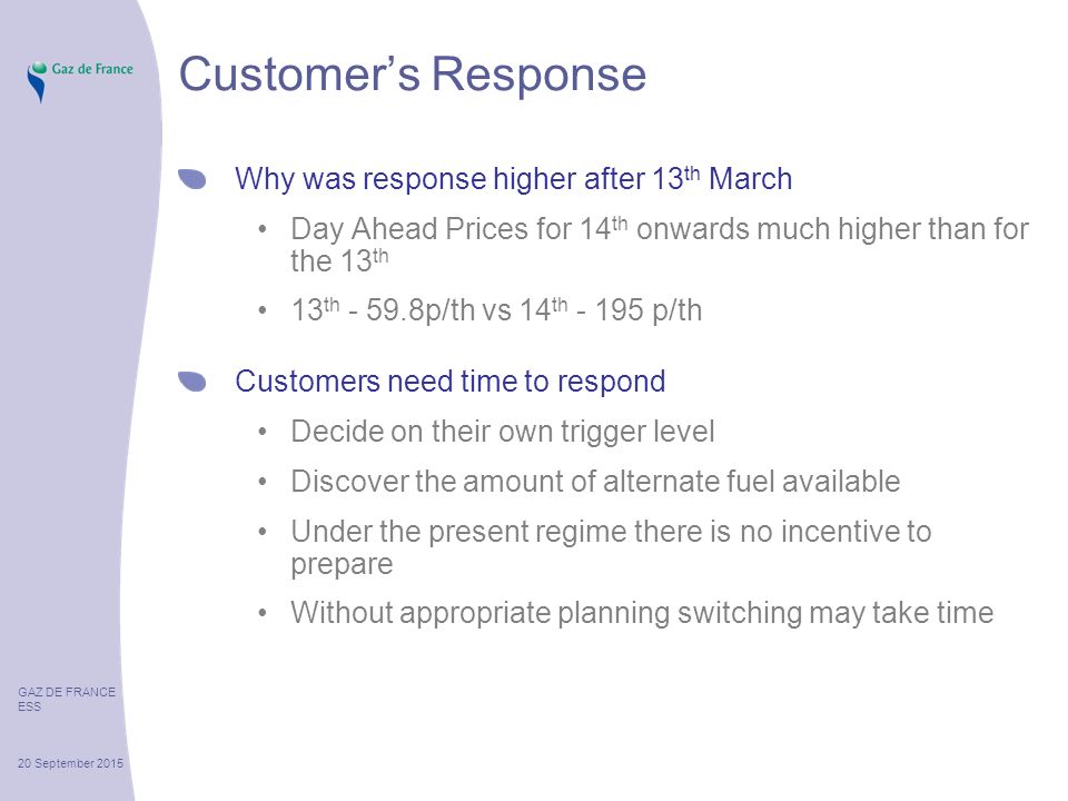 GAZ DE FRANCE ESS 20 September 2015 Customer’s Response Why was response higher after 13 th March Day Ahead Prices for 14 th onwards much higher than for the 13 th 13 th p/th vs 14 th p/th Customers need time to respond Decide on their own trigger level Discover the amount of alternate fuel available Under the present regime there is no incentive to prepare Without appropriate planning switching may take time