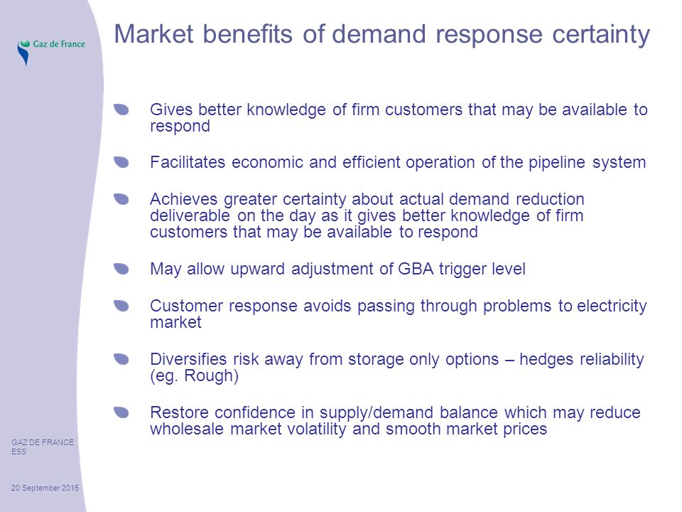 GAZ DE FRANCE ESS 20 September 2015 Market benefits of demand response certainty Gives better knowledge of firm customers that may be available to respond Facilitates economic and efficient operation of the pipeline system Achieves greater certainty about actual demand reduction deliverable on the day as it gives better knowledge of firm customers that may be available to respond May allow upward adjustment of GBA trigger level Customer response avoids passing through problems to electricity market Diversifies risk away from storage only options – hedges reliability (eg.
