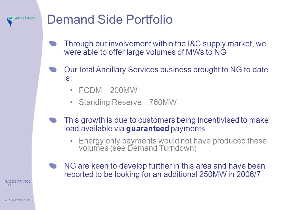 GAZ DE FRANCE ESS 20 September 2015 Demand Side Portfolio Through our involvement within the I&C supply market, we were able to offer large volumes of MWs to NG Our total Ancillary Services business brought to NG to date is; FCDM – 200MW Standing Reserve – 760MW This growth is due to customers being incentivised to make load available via guaranteed payments Energy only payments would not have produced these volumes (see Demand Turndown) NG are keen to develop further in this area and have been reported to be looking for an additional 250MW in 2006/7