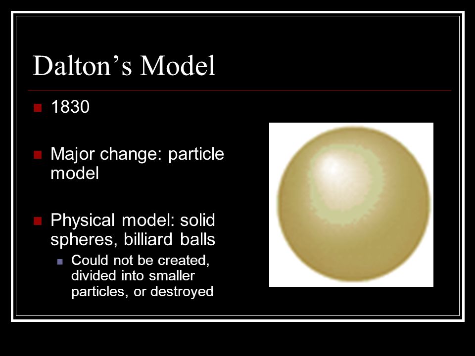 Dalton’s Model 1830 Major change: particle model Physical model: solid spheres, billiard balls Could not be created, divided into smaller particles, or destroyed