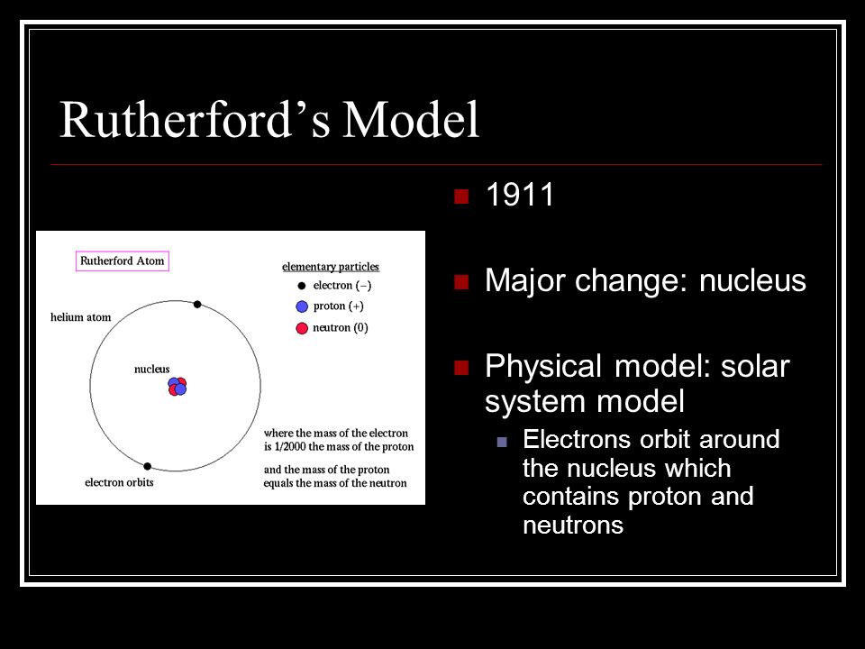 Rutherford’s Model 1911 Major change: nucleus Physical model: solar system model Electrons orbit around the nucleus which contains proton and neutrons