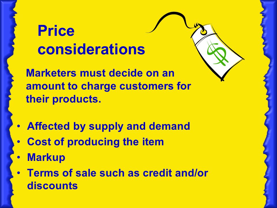 Price considerations Affected by supply and demand Cost of producing the item Markup Terms of sale such as credit and/or discounts Marketers must decide on an amount to charge customers for their products.