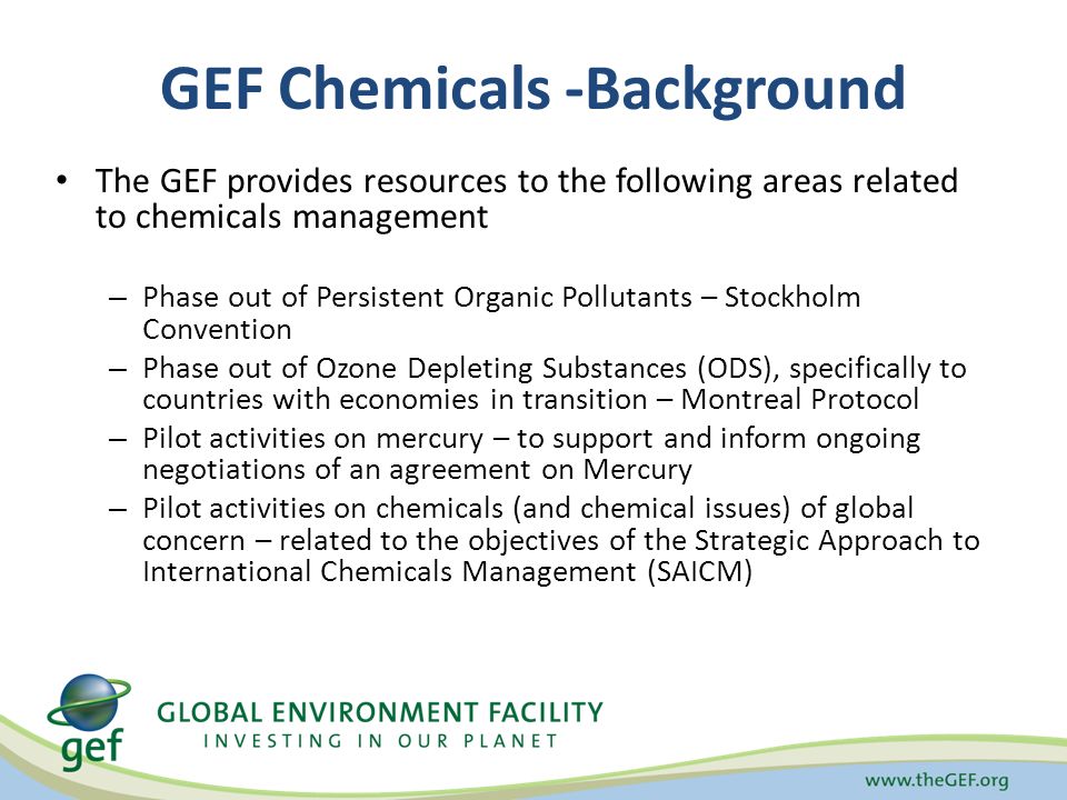 GEF Chemicals -Background The GEF provides resources to the following areas related to chemicals management – Phase out of Persistent Organic Pollutants – Stockholm Convention – Phase out of Ozone Depleting Substances (ODS), specifically to countries with economies in transition – Montreal Protocol – Pilot activities on mercury – to support and inform ongoing negotiations of an agreement on Mercury – Pilot activities on chemicals (and chemical issues) of global concern – related to the objectives of the Strategic Approach to International Chemicals Management (SAICM)