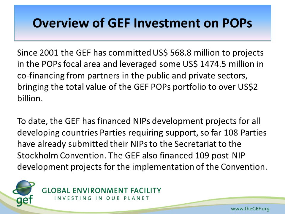 Overview of GEF Investment on POPs Since 2001 the GEF has committed US$ million to projects in the POPs focal area and leveraged some US$ million in co-financing from partners in the public and private sectors, bringing the total value of the GEF POPs portfolio to over US$2 billion.