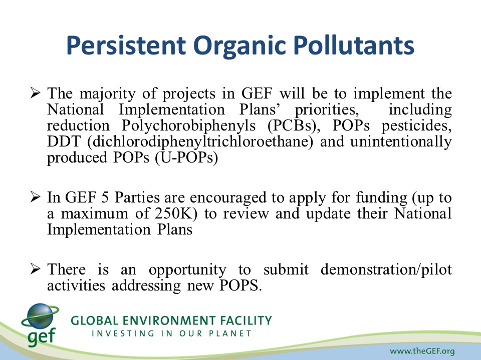 Persistent Organic Pollutants  The majority of projects in GEF will be to implement the National Implementation Plans’ priorities, including reduction Polychorobiphenyls (PCBs), POPs pesticides, DDT (dichlorodiphenyltrichloroethane) and unintentionally produced POPs (U-POPs)  In GEF 5 Parties are encouraged to apply for funding (up to a maximum of 250K) to review and update their National Implementation Plans  There is an opportunity to submit demonstration/pilot activities addressing new POPS.