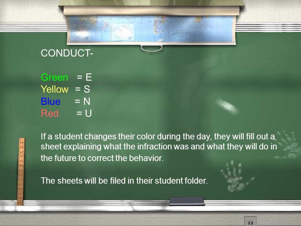 CONDUCT- Green = E Yellow = S Blue = N Red = U If a student changes their color during the day, they will fill out a sheet explaining what the infraction was and what they will do in the future to correct the behavior.
