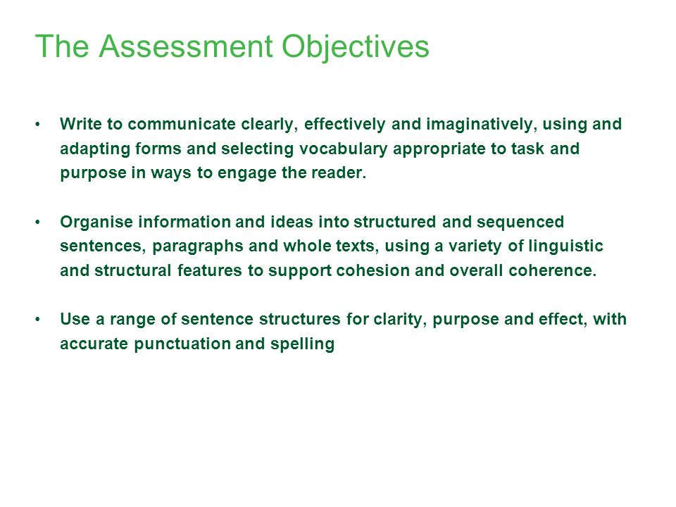The Assessment Objectives Write to communicate clearly, effectively and imaginatively, using and adapting forms and selecting vocabulary appropriate to task and purpose in ways to engage the reader.