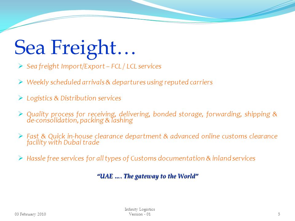 Sea Freight…  Sea freight Import/Export – FCL / LCL services  Weekly scheduled arrivals & departures using reputed carriers  Logistics & Distribution services  Quality process for receiving, delivering, bonded storage, forwarding, shipping & de-consolidation, packing & lashing  Fast & Quick in-house clearance department & advanced online customs clearance facility with Dubai trade  Hassle free services for all types of Customs documentation & inland services UAE ….