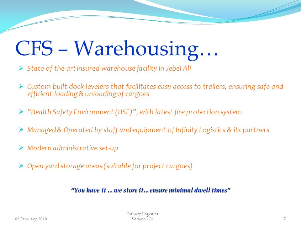 CFS – Warehousing…  State-of-the-art insured warehouse facility in Jebel Ali  Custom built dock levelers that facilitates easy access to trailers, ensuring safe and efficient loading & unloading of cargoes  Health Safety Environment (HSE) , with latest fire protection system  Managed & Operated by staff and equipment of Infinity Logistics & its partners  Modern administrative set-up  Open yard storage areas (suitable for project cargoes) You have it …we store it…ensure minimal dwell times 03 February Infinity Logistics Version - 01