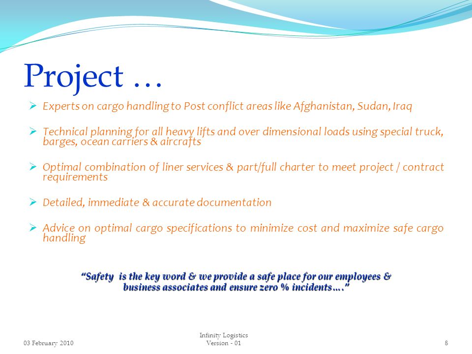 Project …  Experts on cargo handling to Post conflict areas like Afghanistan, Sudan, Iraq  Technical planning for all heavy lifts and over dimensional loads using special truck, barges, ocean carriers & aircrafts  Optimal combination of liner services & part/full charter to meet project / contract requirements  Detailed, immediate & accurate documentation  Advice on optimal cargo specifications to minimize cost and maximize safe cargo handling Safety is the key word & we provide a safe place for our employees & business associates and ensure zero % incidents…. 03 February Infinity Logistics Version - 01