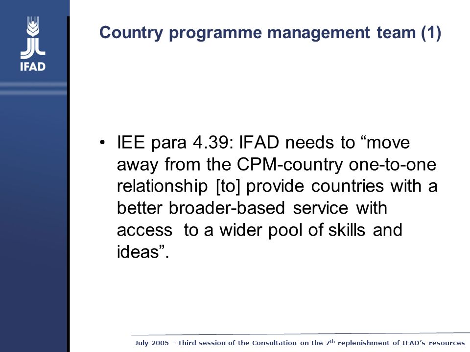 July Third session of the Consultation on the 7 th replenishment of IFAD’s resources Country programme management team (1) IEE para 4.39: IFAD needs to move away from the CPM-country one-to-one relationship [to] provide countries with a better broader-based service with access to a wider pool of skills and ideas .