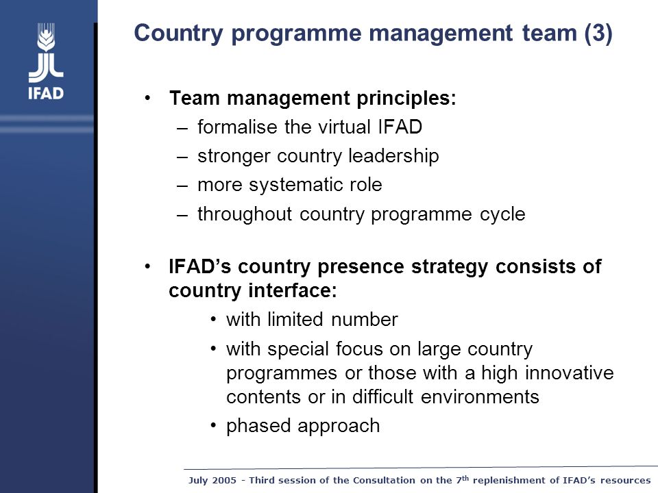 July Third session of the Consultation on the 7 th replenishment of IFAD’s resources Country programme management team (3) Team management principles: –formalise the virtual IFAD –stronger country leadership –more systematic role –throughout country programme cycle IFAD’s country presence strategy consists of country interface: with limited number with special focus on large country programmes or those with a high innovative contents or in difficult environments phased approach