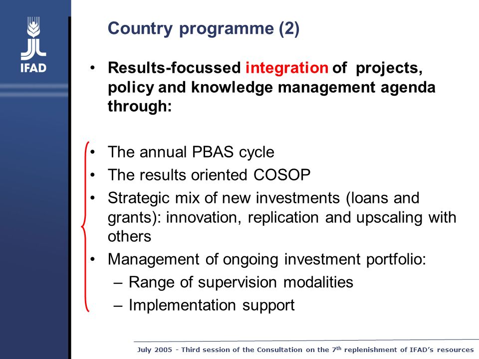 July Third session of the Consultation on the 7 th replenishment of IFAD’s resources Country programme (2) Results-focussed integration of projects, policy and knowledge management agenda through: The annual PBAS cycle The results oriented COSOP Strategic mix of new investments (loans and grants): innovation, replication and upscaling with others Management of ongoing investment portfolio: –Range of supervision modalities –Implementation support