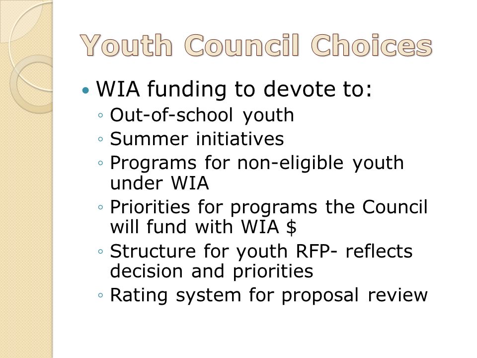 WIA funding to devote to: ◦Out-of-school youth ◦Summer initiatives ◦Programs for non-eligible youth under WIA ◦Priorities for programs the Council will fund with WIA $ ◦Structure for youth RFP- reflects decision and priorities ◦Rating system for proposal review