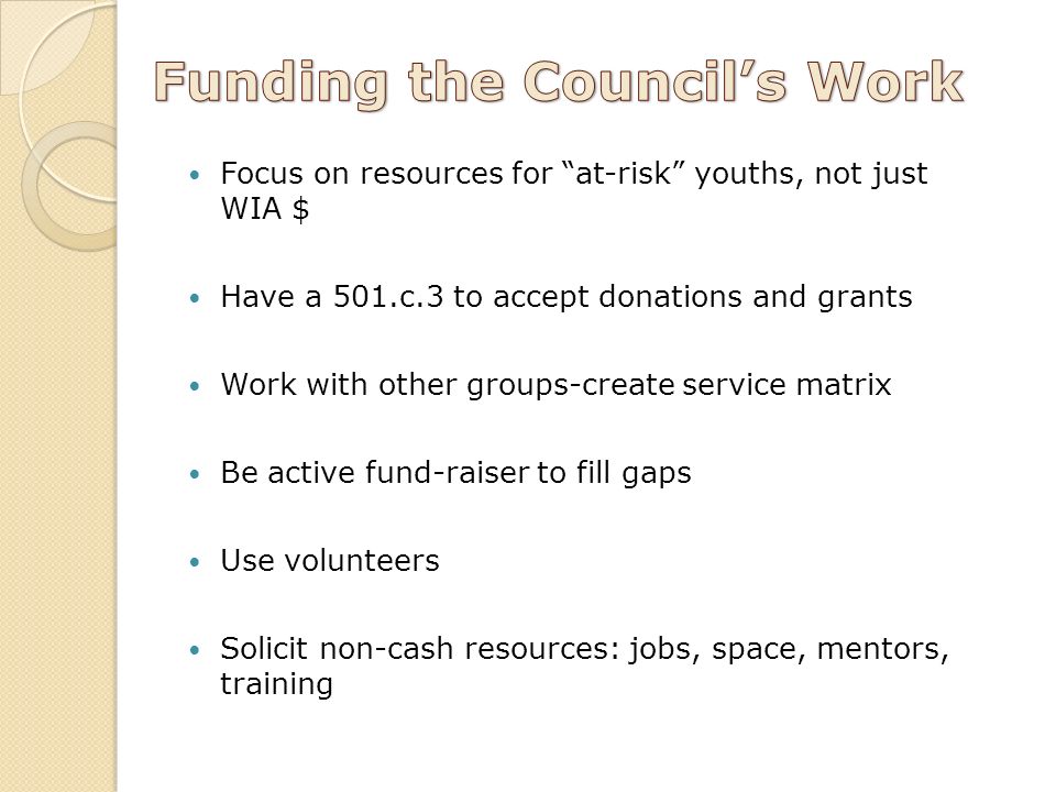Focus on resources for at-risk youths, not just WIA $ Have a 501.c.3 to accept donations and grants Work with other groups-create service matrix Be active fund-raiser to fill gaps Use volunteers Solicit non-cash resources: jobs, space, mentors, training