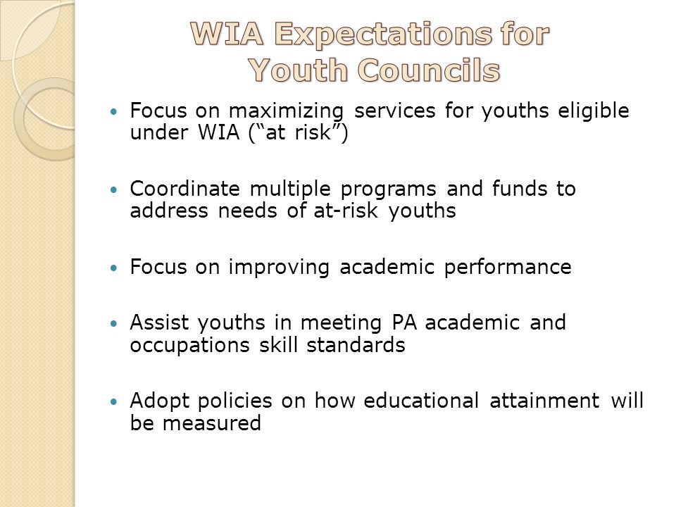 Focus on maximizing services for youths eligible under WIA ( at risk ) Coordinate multiple programs and funds to address needs of at-risk youths Focus on improving academic performance Assist youths in meeting PA academic and occupations skill standards Adopt policies on how educational attainment will be measured