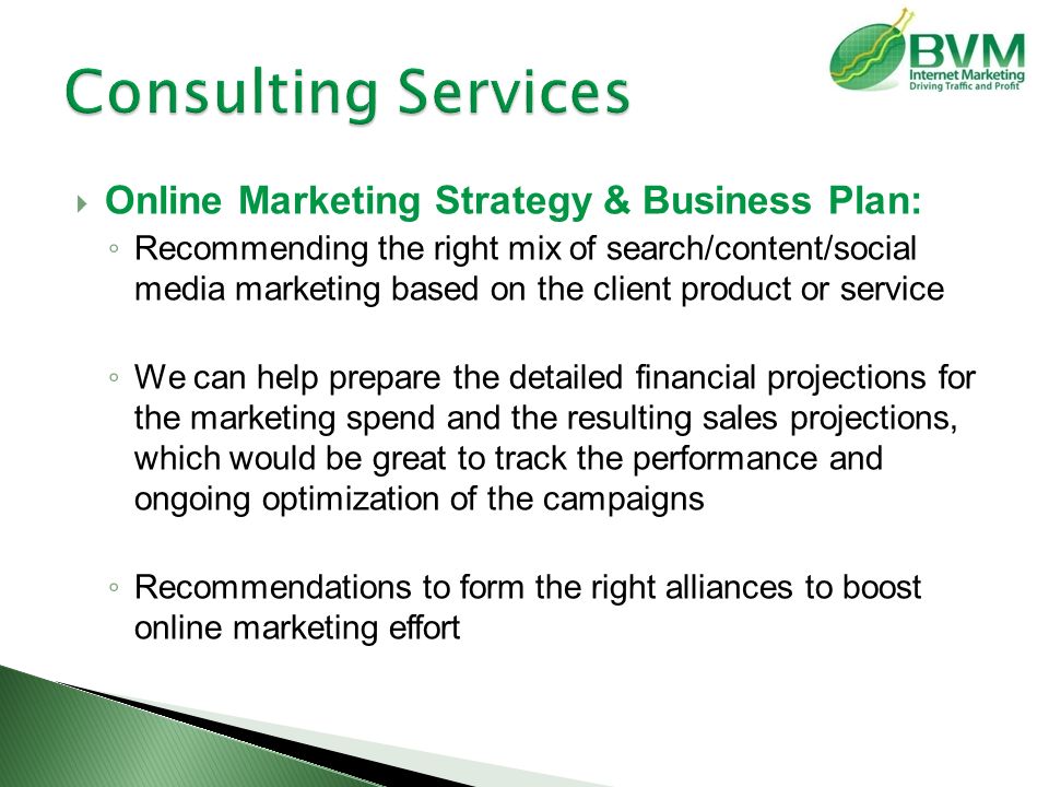  Online Marketing Strategy & Business Plan: ◦ Recommending the right mix of search/content/social media marketing based on the client product or service ◦ We can help prepare the detailed financial projections for the marketing spend and the resulting sales projections, which would be great to track the performance and ongoing optimization of the campaigns ◦ Recommendations to form the right alliances to boost online marketing effort