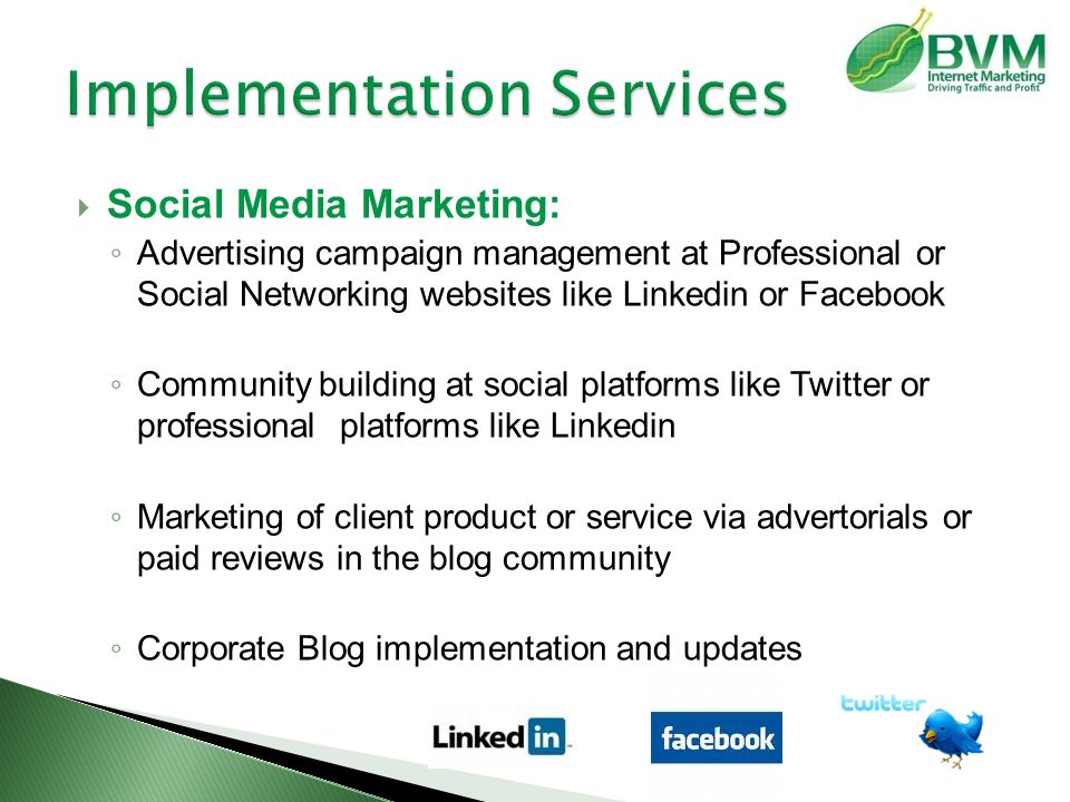  Social Media Marketing: ◦ Advertising campaign management at Professional or Social Networking websites like Linkedin or Facebook ◦ Community building at social platforms like Twitter or professional platforms like Linkedin ◦ Marketing of client product or service via advertorials or paid reviews in the blog community ◦ Corporate Blog implementation and updates