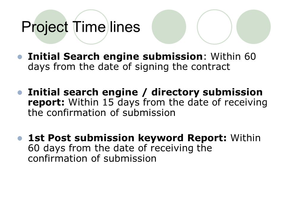 Project Time lines Initial Search engine submission: Within 60 days from the date of signing the contract Initial search engine / directory submission report: Within 15 days from the date of receiving the confirmation of submission 1st Post submission keyword Report: Within 60 days from the date of receiving the confirmation of submission