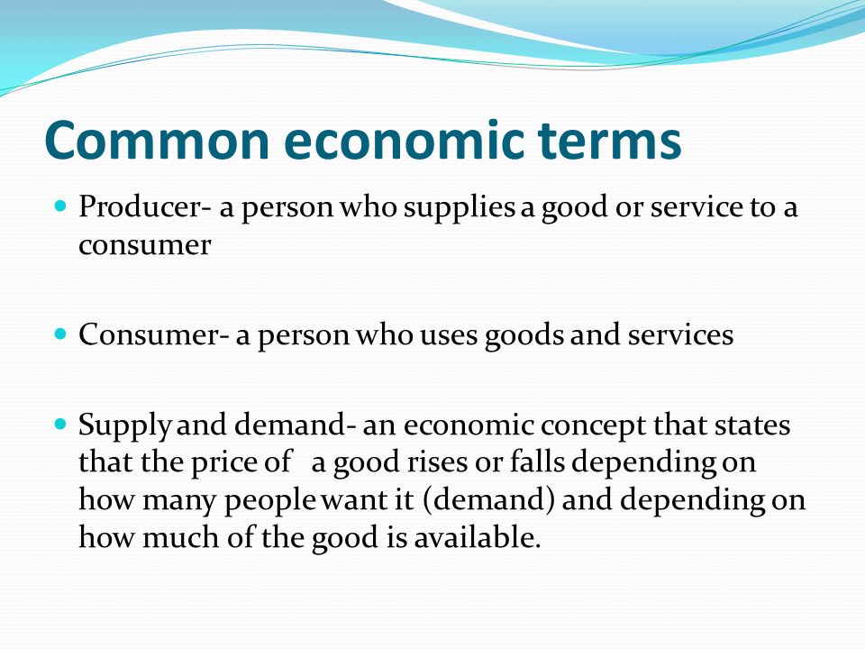 Common economic terms Producer- a person who supplies a good or service to a consumer Consumer- a person who uses goods and services Supply and demand- an economic concept that states that the price of a good rises or falls depending on how many people want it (demand) and depending on how much of the good is available.