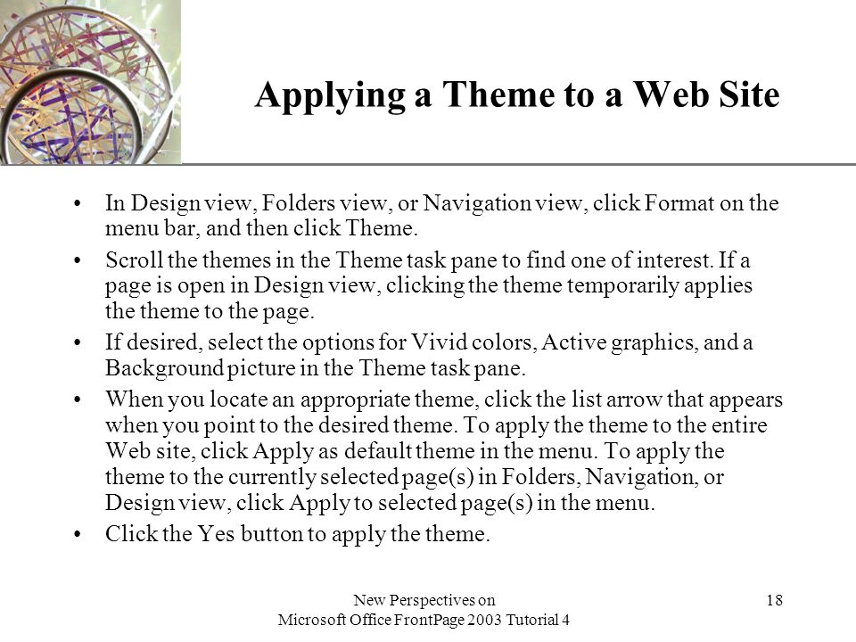 XP New Perspectives on Microsoft Office FrontPage 2003 Tutorial 4 18 Applying a Theme to a Web Site In Design view, Folders view, or Navigation view, click Format on the menu bar, and then click Theme.