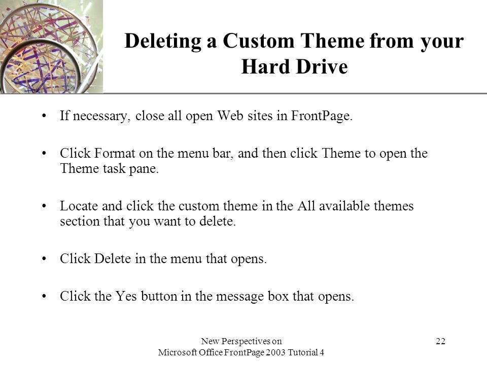 XP New Perspectives on Microsoft Office FrontPage 2003 Tutorial 4 22 Deleting a Custom Theme from your Hard Drive If necessary, close all open Web sites in FrontPage.