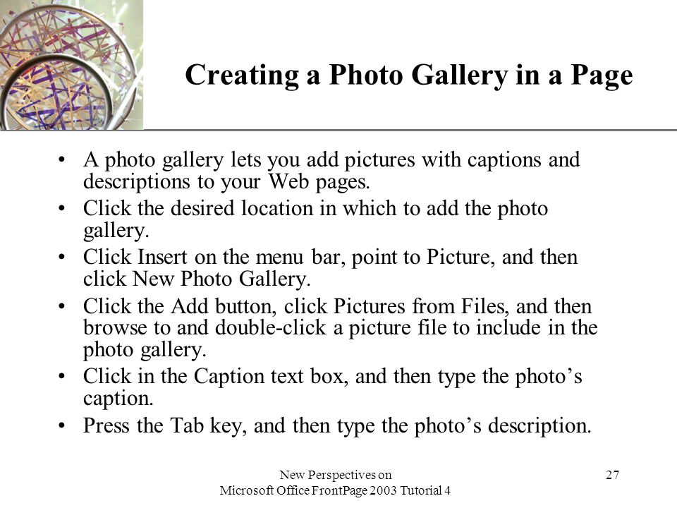 XP New Perspectives on Microsoft Office FrontPage 2003 Tutorial 4 27 Creating a Photo Gallery in a Page A photo gallery lets you add pictures with captions and descriptions to your Web pages.
