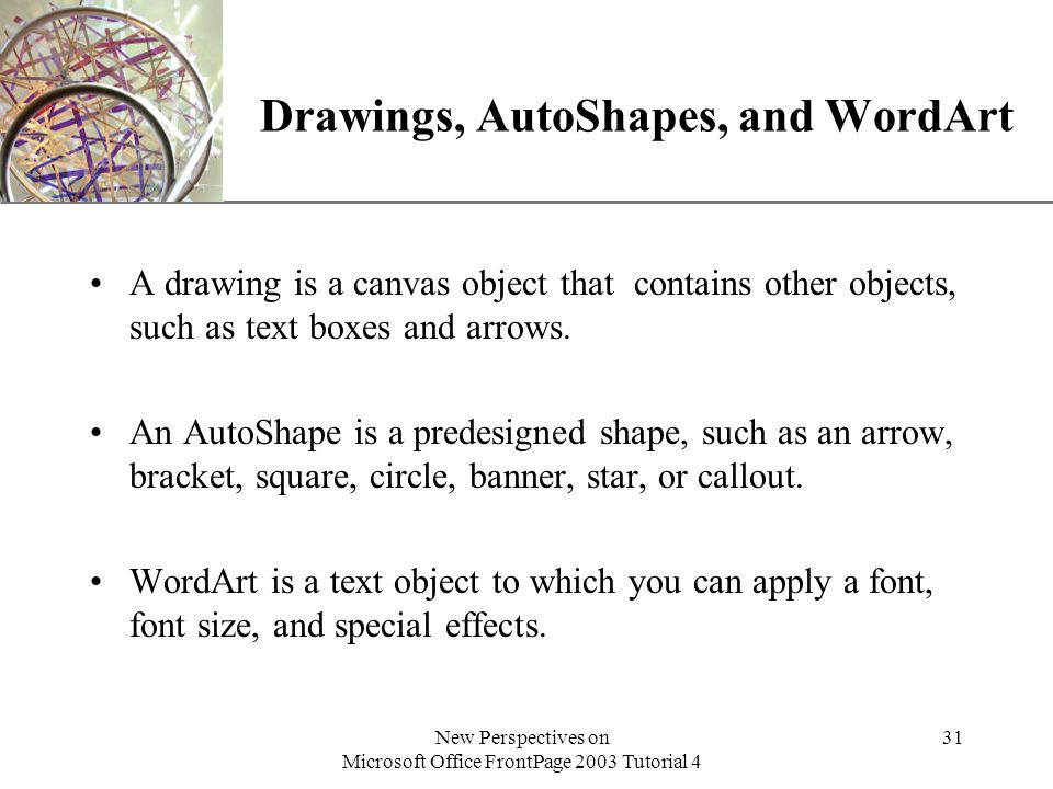 XP New Perspectives on Microsoft Office FrontPage 2003 Tutorial 4 31 Drawings, AutoShapes, and WordArt A drawing is a canvas object that contains other objects, such as text boxes and arrows.