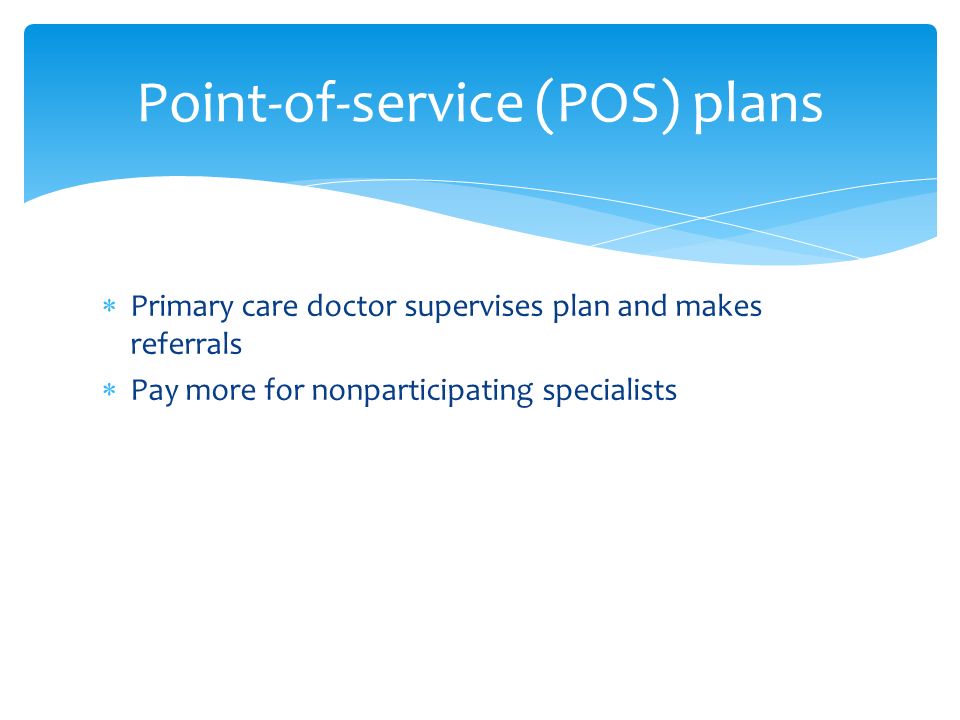  Primary care doctor supervises plan and makes referrals  Pay more for nonparticipating specialists Point-of-service (POS) plans