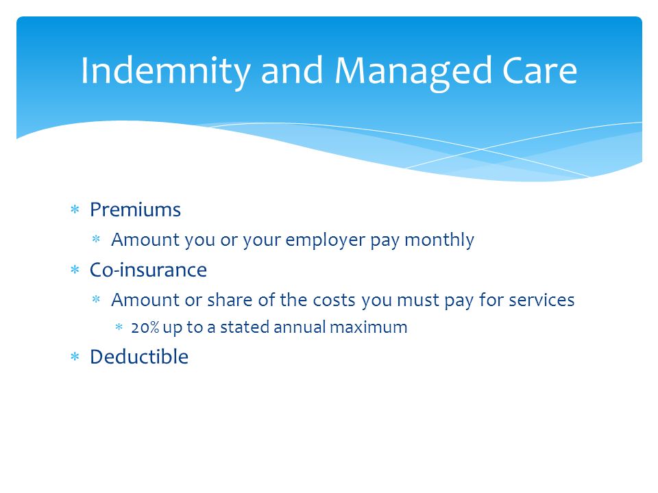  Premiums  Amount you or your employer pay monthly  Co-insurance  Amount or share of the costs you must pay for services  20% up to a stated annual maximum  Deductible Indemnity and Managed Care