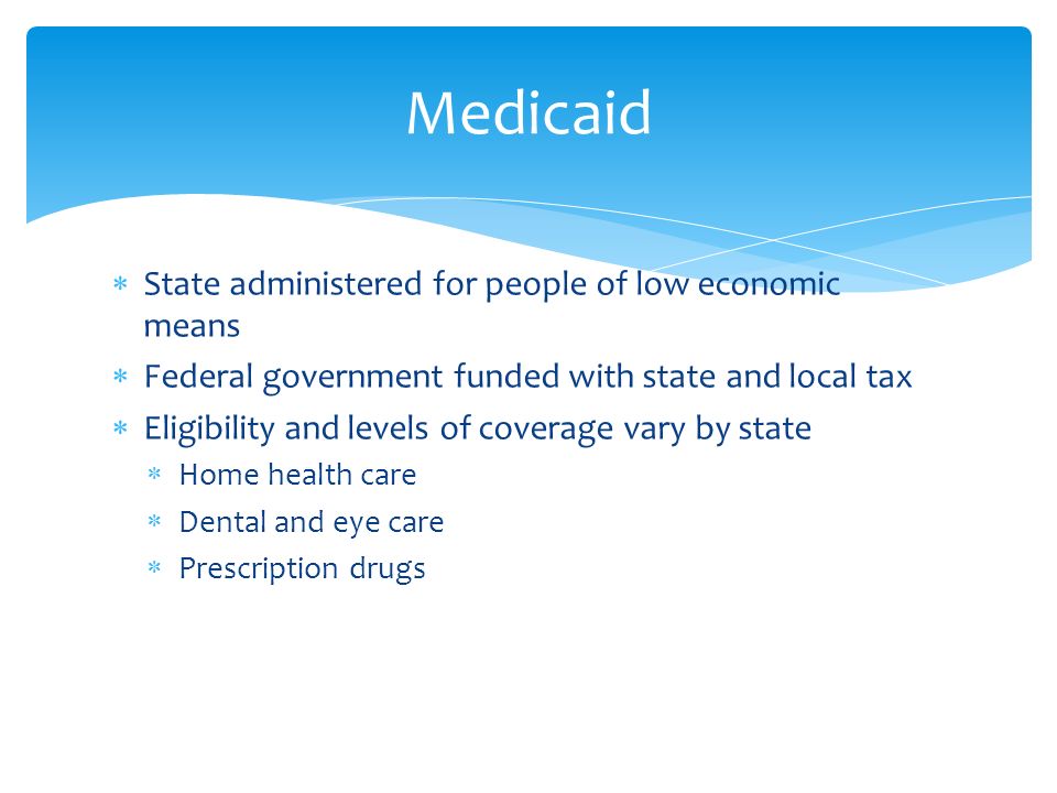  State administered for people of low economic means  Federal government funded with state and local tax  Eligibility and levels of coverage vary by state  Home health care  Dental and eye care  Prescription drugs Medicaid