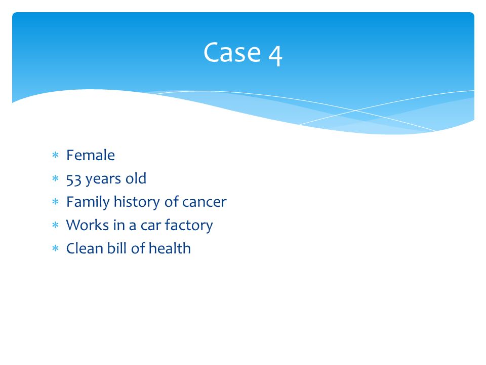  Female  53 years old  Family history of cancer  Works in a car factory  Clean bill of health Case 4