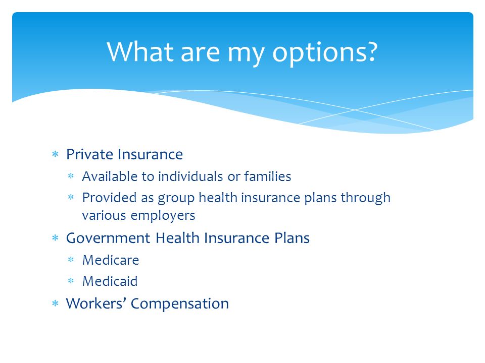  Private Insurance  Available to individuals or families  Provided as group health insurance plans through various employers  Government Health Insurance Plans  Medicare  Medicaid  Workers’ Compensation What are my options