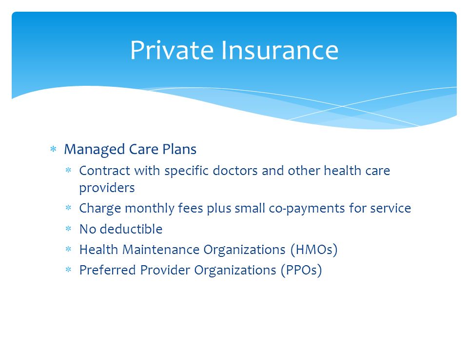  Managed Care Plans  Contract with specific doctors and other health care providers  Charge monthly fees plus small co-payments for service  No deductible  Health Maintenance Organizations (HMOs)  Preferred Provider Organizations (PPOs) Private Insurance